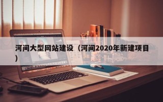 周口河间大型网站建设（河间2020年新建项目）