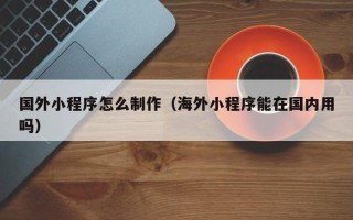 周口国外小程序怎么制作（海外小程序能在国内用吗）
