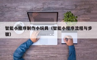 周口智能小程序制作小玩具（智能小程序流程与步骤）