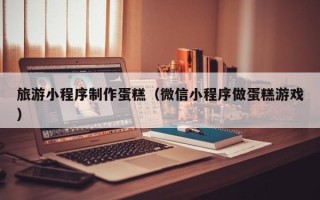 周口旅游小程序制作蛋糕（微信小程序做蛋糕游戏）